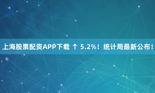 上海股票配资APP下载 ↑ 5.2%!统计局最新公布!