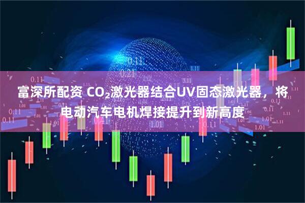 富深所配资 CO₂激光器结合UV固态激光器，将电动汽车电机焊接提升到新高度