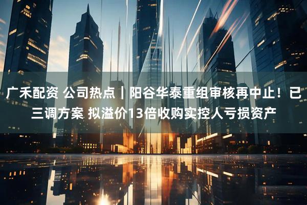 广禾配资 公司热点|阳谷华泰重组审核再中止!已三调方案 拟溢价13倍收购实控人亏损资产