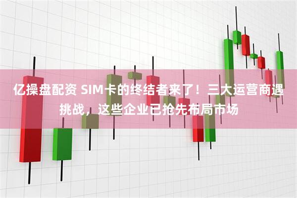 亿操盘配资 SIM卡的终结者来了！三大运营商遇挑战，这些企业已抢先布局市场