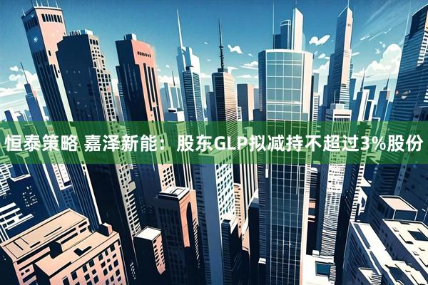 恒泰策略 嘉泽新能：股东GLP拟减持不超过3%股份