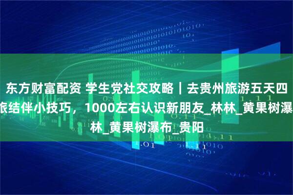 东方财富配资 学生党社交攻略｜去贵州旅游五天四晚，青旅结伴小技巧，1000左右认识新朋友_林林_黄果树瀑布_贵阳