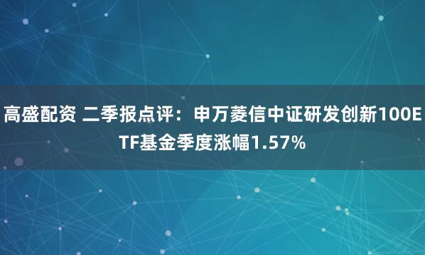 高盛配资 二季报点评:申万菱信中证研发创新100ETF基金季度涨幅1.57%