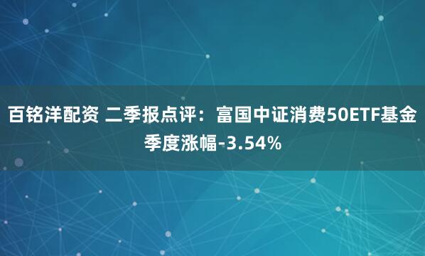 百铭洋配资 二季报点评:富国中证消费50ETF基金季度涨幅-3.54%