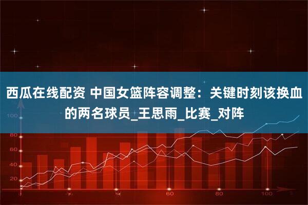 西瓜在线配资 中国女篮阵容调整：关键时刻该换血的两名球员_王思雨_比赛_对阵