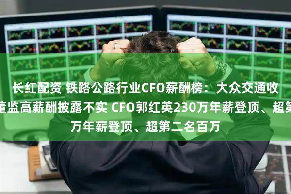 长红配资 铁路公路行业CFO薪酬榜：大众交通收利双降、董监高薪酬披露不实 CFO郭红英230万年薪登顶、超第二名百万