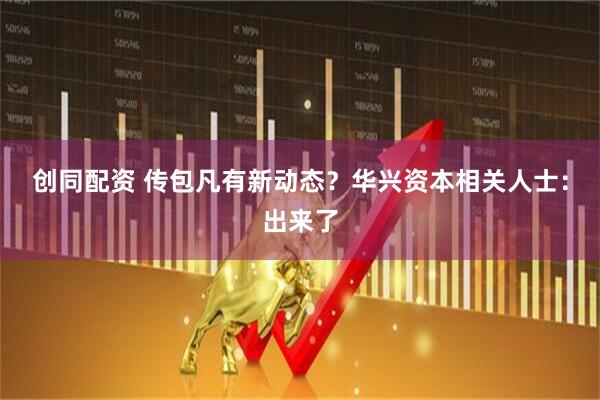 创同配资 传包凡有新动态？华兴资本相关人士：出来了