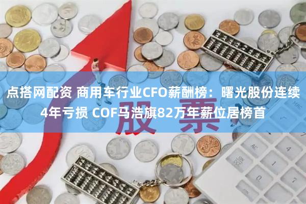点搭网配资 商用车行业CFO薪酬榜：曙光股份连续4年亏损 COF马浩旗82万年薪位居榜首