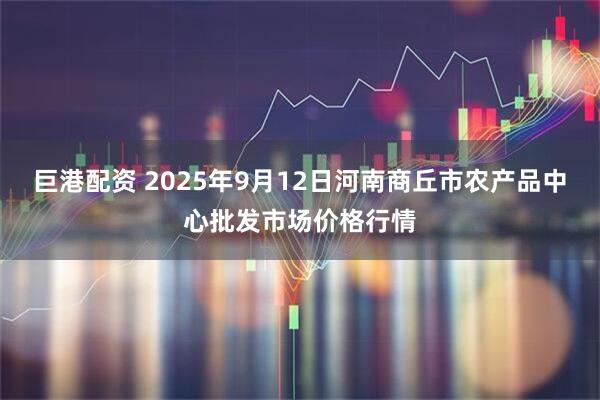 巨港配资 2025年9月12日河南商丘市农产品中心批发市场价格行情