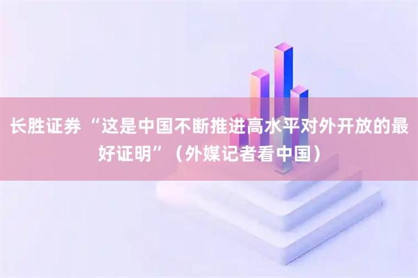 长胜证券 “这是中国不断推进高水平对外开放的最好证明”（外媒记者看中国）