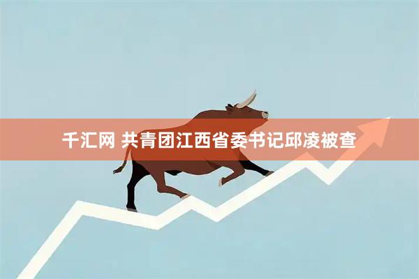千汇网 共青团江西省委书记邱凌被查