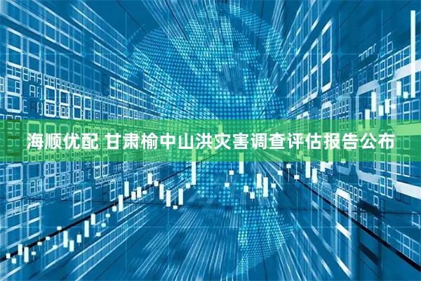 海顺优配 甘肃榆中山洪灾害调查评估报告公布