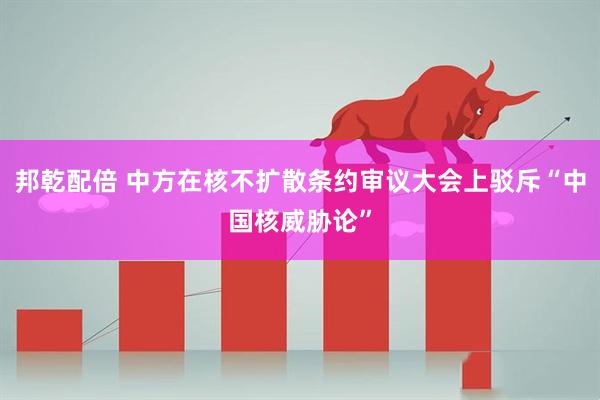 邦乾配倍 中方在核不扩散条约审议大会上驳斥“中国核威胁论”